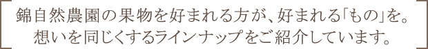 錦自然農園の果物を好まれる方が、好まれる「もの」を。想いを同じくするラインナップをご紹介しています。